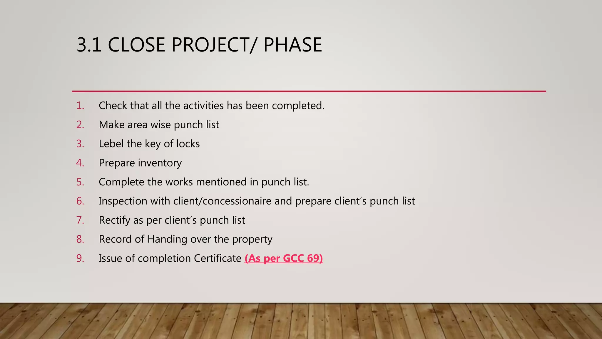 3.1 CLOSE PROJECT/ PHASE
1. Check that all the activities has been completed.
2. Make area wise punch list
3. Lebel the key of locks
4. Prepare inventory
5. Complete the works mentioned in punch list.
6. Inspection with client/concessionaire and prepare client’s punch list
7. Rectify as per client’s punch list
8. Record of Handing over the property
9. Issue of completion Certificate (As per GCC 69)
 