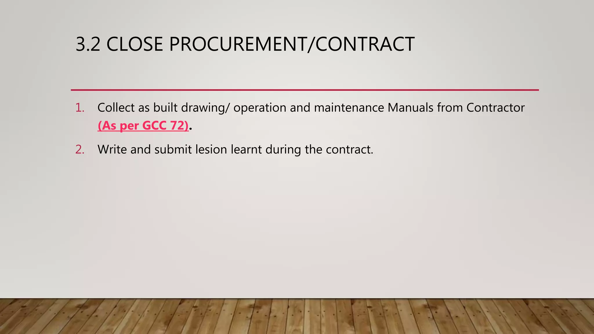 3.2 CLOSE PROCUREMENT/CONTRACT
1. Collect as built drawing/ operation and maintenance Manuals from Contractor
(As per GCC 72).
2. Write and submit lesion learnt during the contract.
 