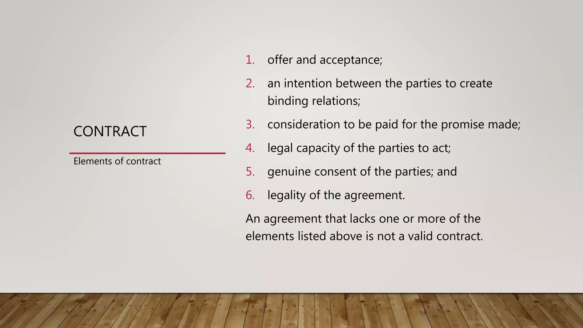 CONTRACT
1. offer and acceptance;
2. an intention between the parties to create
binding relations;
3. consideration to be paid for the promise made;
4. legal capacity of the parties to act;
5. genuine consent of the parties; and
6. legality of the agreement.
An agreement that lacks one or more of the
elements listed above is not a valid contract.
Elements of contract
 