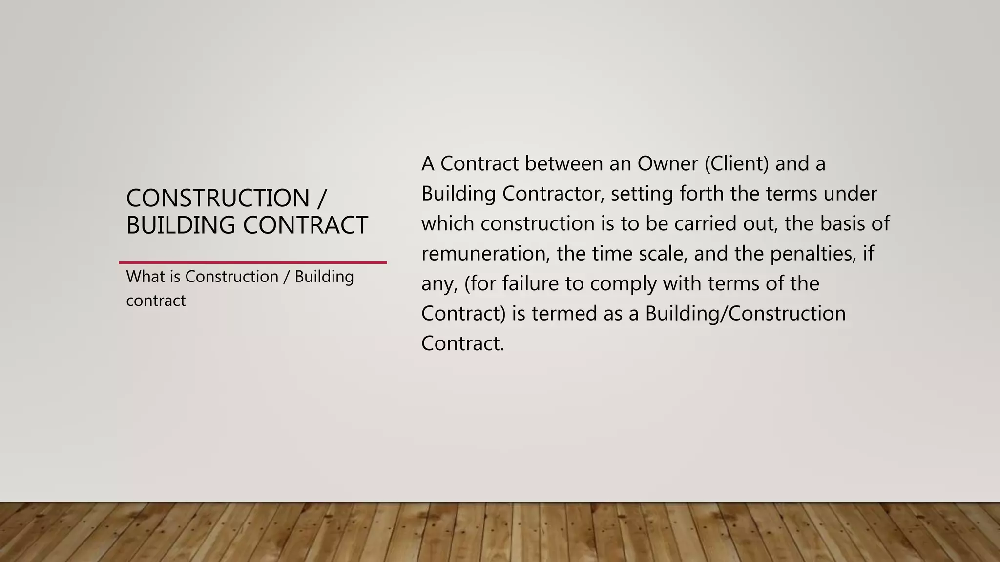 CONSTRUCTION /
BUILDING CONTRACT
A Contract between an Owner (Client) and a
Building Contractor, setting forth the terms under
which construction is to be carried out, the basis of
remuneration, the time scale, and the penalties, if
any, (for failure to comply with terms of the
Contract) is termed as a Building/Construction
Contract.
What is Construction / Building
contract
 