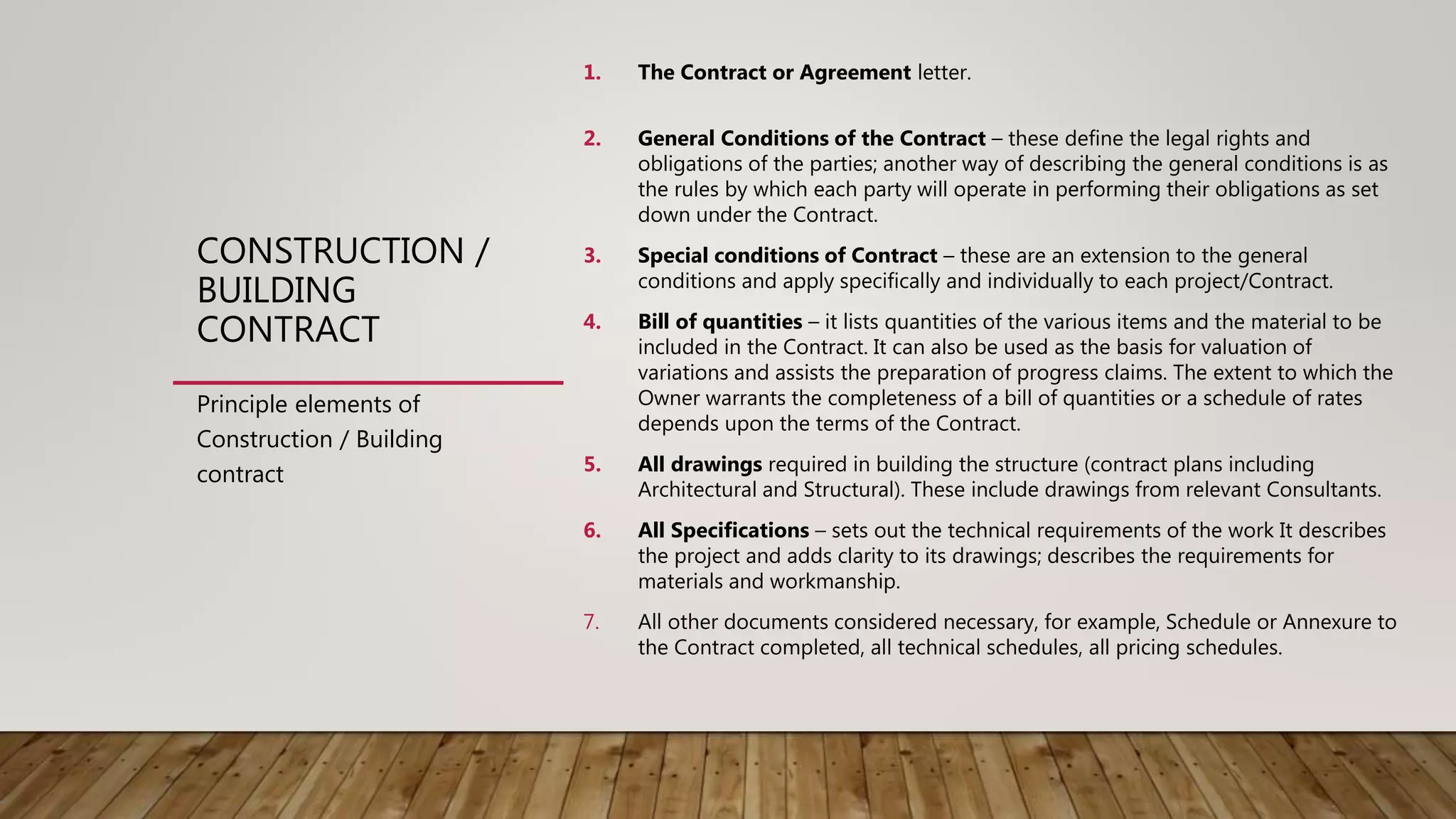 CONSTRUCTION /
BUILDING
CONTRACT
1. The Contract or Agreement letter.
2. General Conditions of the Contract – these define the legal rights and
obligations of the parties; another way of describing the general conditions is as
the rules by which each party will operate in performing their obligations as set
down under the Contract.
3. Special conditions of Contract – these are an extension to the general
conditions and apply specifically and individually to each project/Contract.
4. Bill of quantities – it lists quantities of the various items and the material to be
included in the Contract. It can also be used as the basis for valuation of
variations and assists the preparation of progress claims. The extent to which the
Owner warrants the completeness of a bill of quantities or a schedule of rates
depends upon the terms of the Contract.
5. All drawings required in building the structure (contract plans including
Architectural and Structural). These include drawings from relevant Consultants.
6. All Specifications – sets out the technical requirements of the work It describes
the project and adds clarity to its drawings; describes the requirements for
materials and workmanship.
7. All other documents considered necessary, for example, Schedule or Annexure to
the Contract completed, all technical schedules, all pricing schedules.
Principle elements of
Construction / Building
contract
 