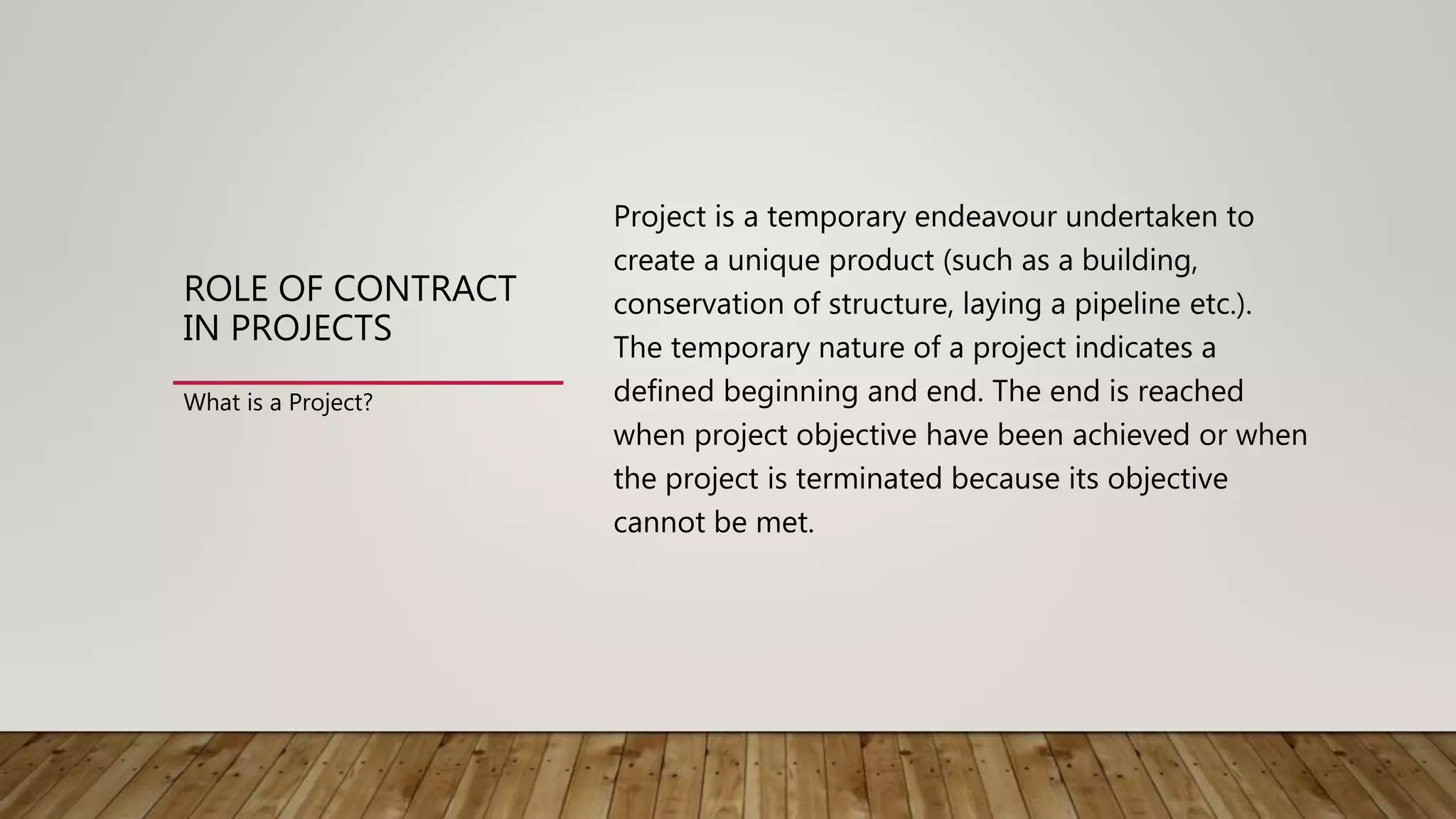 ROLE OF CONTRACT
IN PROJECTS
Project is a temporary endeavour undertaken to
create a unique product (such as a building,
conservation of structure, laying a pipeline etc.).
The temporary nature of a project indicates a
defined beginning and end. The end is reached
when project objective have been achieved or when
the project is terminated because its objective
cannot be met.
What is a Project?
 