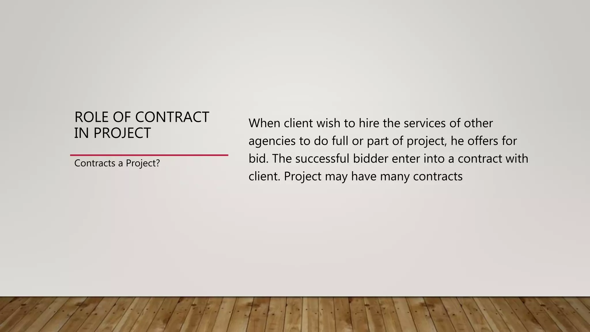 ROLE OF CONTRACT
IN PROJECT
When client wish to hire the services of other
agencies to do full or part of project, he offers for
bid. The successful bidder enter into a contract with
client. Project may have many contracts
Contracts a Project?
 