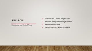 PIU’S ROLE
1. Monitor and Control Project work
2. Perform Integrated Change control
3. Report Performance
4. Identify, Monitor and control Risk
Monitoring and Control Phase
 