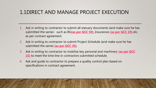 1.1DIRECT AND MANAGE PROJECT EXECUTION
1. Ask in writing to contractor to submit all statuary documents (and make sure he has
submitted the same)- such as BG(as per GCC 59), Insurances (as per GCC 19) etc.
as per contract agreement.
2. Ask in writing to contractor to submit Project Schedule (and make sure he has
submitted the same) (as per GCC 35).
3. Ask in writing to contractor to mobilise key personal and machinery (as per GCC
15) to meet the time line in contractors submitted schedule.
4. Ask and guide to contractor to prepare a quality control plan based on
specifications in contract agreement.
 