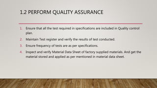 1.2 PERFORM QUALITY ASSURANCE
1. Ensure that all the test required in specifications are included in Quality control
plan.
2. Maintain Test register and verify the results of test conducted.
3. Ensure frequency of tests are as per specifications.
4. Inspect and verify Material Data Sheet of factory supplied materials. And get the
material stored and applied as per mentioned in material data sheet.
 