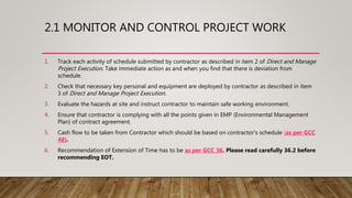 2.1 MONITOR AND CONTROL PROJECT WORK
1. Track each activity of schedule submitted by contractor as described in item 2 of Direct and Manage
Project Execution. Take immediate action as and when you find that there is deviation from
schedule.
2. Check that necessary key personal and equipment are deployed by contractor as described in item
3 of Direct and Manage Project Execution.
3. Evaluate the hazards at site and instruct contractor to maintain safe working environment.
4. Ensure that contractor is complying with all the points given in EMP (Environmental Management
Plan) of contract agreement.
5. Cash flow to be taken from Contractor which should be based on contractor’s schedule (as per GCC
48).
6. Recommendation of Extension of Time has to be as per GCC 36. Please read carefully 36.2 before
recommending EOT.
 