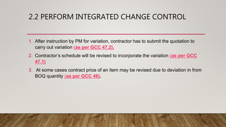 2.2 PERFORM INTEGRATED CHANGE CONTROL
1. After instruction by PM for variation, contractor has to submit the quotation to
carry out variation (as per GCC 47.2).
2. Contractor’s schedule will be revised to incorporate the variation (as per GCC
47.1)
3. At some cases contract price of an item may be revised due to deviation in from
BOQ quantity (as per GCC 46).
 