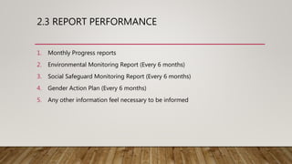 2.3 REPORT PERFORMANCE
1. Monthly Progress reports
2. Environmental Monitoring Report (Every 6 months)
3. Social Safeguard Monitoring Report (Every 6 months)
4. Gender Action Plan (Every 6 months)
5. Any other information feel necessary to be informed
 