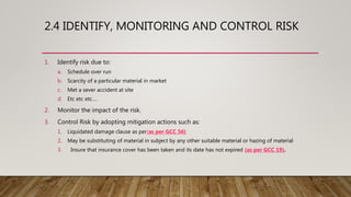 2.4 IDENTIFY, MONITORING AND CONTROL RISK
1. Identify risk due to:
a. Schedule over run
b. Scarcity of a particular material in market
c. Met a sever accident at site
d. Etc etc etc….
2. Monitor the impact of the risk.
3. Control Risk by adopting mitigation actions such as:
1. Liquidated damage clause as per(as per GCC 56)
2. May be substituting of material in subject by any other suitable material or hazing of material
3. Insure that insurance cover has been taken and its date has not expired (as per GCC 19).
 