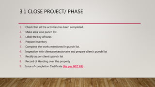 3.1 CLOSE PROJECT/ PHASE
1. Check that all the activities has been completed.
2. Make area wise punch list
3. Lebel the key of locks
4. Prepare inventory
5. Complete the works mentioned in punch list.
6. Inspection with client/concessionaire and prepare client’s punch list
7. Rectify as per client’s punch list
8. Record of Handing over the property
9. Issue of completion Certificate (As per GCC 69)
 