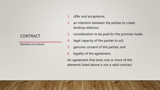 CONTRACT
1. offer and acceptance;
2. an intention between the parties to create
binding relations;
3. consideration to be paid for the promise made;
4. legal capacity of the parties to act;
5. genuine consent of the parties; and
6. legality of the agreement.
An agreement that lacks one or more of the
elements listed above is not a valid contract.
Elements of contract
 