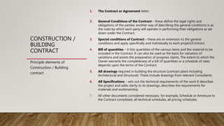 CONSTRUCTION /
BUILDING
CONTRACT
1. The Contract or Agreement letter.
2. General Conditions of the Contract – these define the legal rights and
obligations of the parties; another way of describing the general conditions is as
the rules by which each party will operate in performing their obligations as set
down under the Contract.
3. Special conditions of Contract – these are an extension to the general
conditions and apply specifically and individually to each project/Contract.
4. Bill of quantities – it lists quantities of the various items and the material to be
included in the Contract. It can also be used as the basis for valuation of
variations and assists the preparation of progress claims. The extent to which the
Owner warrants the completeness of a bill of quantities or a schedule of rates
depends upon the terms of the Contract.
5. All drawings required in building the structure (contract plans including
Architectural and Structural). These include drawings from relevant Consultants.
6. All Specifications – sets out the technical requirements of the work It describes
the project and adds clarity to its drawings; describes the requirements for
materials and workmanship.
7. All other documents considered necessary, for example, Schedule or Annexure to
the Contract completed, all technical schedules, all pricing schedules.
Principle elements of
Construction / Building
contract
 