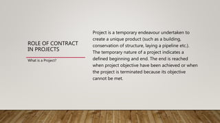 ROLE OF CONTRACT
IN PROJECTS
Project is a temporary endeavour undertaken to
create a unique product (such as a building,
conservation of structure, laying a pipeline etc.).
The temporary nature of a project indicates a
defined beginning and end. The end is reached
when project objective have been achieved or when
the project is terminated because its objective
cannot be met.
What is a Project?
 