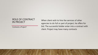 ROLE OF CONTRACT
IN PROJECT
When client wish to hire the services of other
agencies to do full or part of project, he offers for
bid. The successful bidder enter into a contract with
client. Project may have many contracts
Contracts a Project?
 