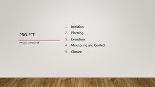 PROJECT
1. Initiation
2. Planning
3. Execution
4. Monitoring and Control
5. Closure
Phases of Project
 