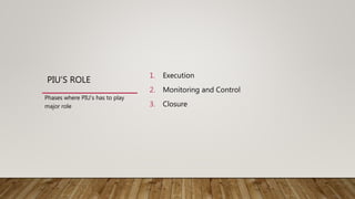 PIU’S ROLE
1. Execution
2. Monitoring and Control
3. Closure
Phases where PIU’s has to play
major role
 