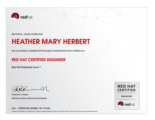 Red Hat,Inc. hereby certiﬁes that
HEATHER MARY HERBERT
has successfully completed all the program requirements and is certiﬁed as a
RED HAT CERTIFIED ENGINEER
Red Hat Enterprise Linux 7
RANDOLPH. R. RUSSELL
DIRECTOR, GLOBAL CERTIFICATION PROGRAMS
GLS– - CERTIFICATE NUMBER: 150-110-583
Copyright (c) 2010 Red Hat, Inc. All rights reserved. Red Hat is a registered trademark of Red Hat, Inc. Verify this certiﬁcate number at http://www.redhat.com/training/certiﬁcation/verify
 
