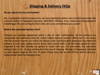 Shipping & Delivery FAQs
Do you ship to my city and location?
For a superlative customer experience, we have decided to deliver each product personally. We
currently deliver in Bangalore, Mumbai, Delhi/NCR, Chennai, Pune, Hyderabad, Ahmedabad &
Gandhinagar. We are coming to other cities very soon and will keep you posted!
What is the estimated delivery time?
Products are typically dispatched within a day of order confirmation. All the products are
transported and delivered using the Urban Ladder delivery network. While we try to ensure
that the product reaches you within the delivery time communicated, exigencies may delay the
delivery. In such cases, please do not worry. Get in touch with us for the latest update on your
shipment if we have already not gotten in touch with you. For pre-orders, the estimated
delivery time is 12 - 15 days starting from the day of shipping. The day of shipping is indicated
on your product page at the time of order. Please note that we will NOT be able to ship pre-
orders earlier than the indicated time.
 