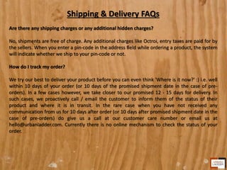 Shipping & Delivery FAQs
Are there any shipping charges or any additional hidden charges?
No, shipments are free of charge. Any additional charges like Octroi, entry taxes are paid for by
the sellers. When you enter a pin-code in the address field while ordering a product, the system
will indicate whether we ship to your pin-code or not.
How do I track my order?
We try our best to deliver your product before you can even think 'Where is it now?' :) i.e. well
within 10 days of your order (or 10 days of the promised shipment date in the case of pre-
orders). In a few cases however, we take closer to our promised 12 - 15 days for delivery. In
such cases, we proactively call / email the customer to inform them of the status of their
product and where it is in transit. In the rare case when you have not received any
communication from us for 10 days after order (or 10 days after promised shipment date in the
case of pre-orders) do give us a call at our customer care number or email us at
hello@urbanladder.com. Currently there is no online mechanism to check the status of your
order.
 