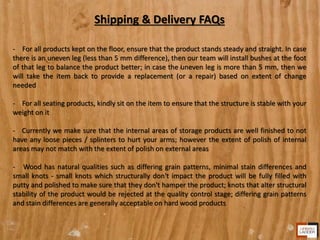 Shipping & Delivery FAQs
- For all products kept on the floor, ensure that the product stands steady and straight. In case
there is an uneven leg (less than 5 mm difference), then our team will install bushes at the foot
of that leg to balance the product better; in case the uneven leg is more than 5 mm, then we
will take the item back to provide a replacement (or a repair) based on extent of change
needed
- For all seating products, kindly sit on the item to ensure that the structure is stable with your
weight on it
- Currently we make sure that the internal areas of storage products are well finished to not
have any loose pieces / splinters to hurt your arms; however the extent of polish of internal
areas may not match with the extent of polish on external areas
- Wood has natural qualities such as differing grain patterns, minimal stain differences and
small knots - small knots which structurally don't impact the product will be fully filled with
putty and polished to make sure that they don't hamper the product; knots that alter structural
stability of the product would be rejected at the quality control stage; differing grain patterns
and stain differences are generally acceptable on hard wood products
 
