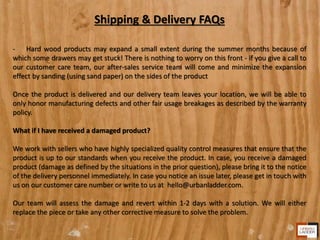 Shipping & Delivery FAQs
- Hard wood products may expand a small extent during the summer months because of
which some drawers may get stuck! There is nothing to worry on this front - if you give a call to
our customer care team, our after-sales service team will come and minimize the expansion
effect by sanding (using sand paper) on the sides of the product
Once the product is delivered and our delivery team leaves your location, we will be able to
only honor manufacturing defects and other fair usage breakages as described by the warranty
policy.
What if I have received a damaged product?
We work with sellers who have highly specialized quality control measures that ensure that the
product is up to our standards when you receive the product. In case, you receive a damaged
product (damage as defined by the situations in the prior question), please bring it to the notice
of the delivery personnel immediately. In case you notice an issue later, please get in touch with
us on our customer care number or write to us at hello@urbanladder.com.
Our team will assess the damage and revert within 1-2 days with a solution. We will either
replace the piece or take any other corrective measure to solve the problem.
 