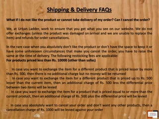 Shipping & Delivery FAQs
What if I do not like the product or cannot take delivery of my order? Can I cancel the order?
We, at Urban Ladder, work to ensure that you get what you see on our website. We do not
offer exchanges (unless the product was damaged on arrival and we are unable to replace the
item) and refunds for order cancellations.
In the rare case when you absolutely don't like the product or don't have the space to keep it or
have some unforeseen circumstances that make you cancel the order, you have to raise the
same at the time of delivery. The following restocking fees are applicable:
For products priced less than Rs. 10000 (other than sofas)
- In case you want to exchange the item for a different product that is priced lesser by more
than Rs. 500, then there is no additional charge but no money will be returned
- In case you want to exchange the item for a different product that is priced up to Rs. 500
lesser than the current item, then an additional charge of Rs. 500 less the differential price
between two items will be levied
- In case you want to exchange the item for a product that is priced equal to or more than the
current product, then an additional charge of Rs. 500 plus the differential price will be levied
- In case you absolutely want to cancel your order and don't want any other products, then a
cancellation charge of Rs. 1000 will be levied against your order
 