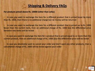 Shipping & Delivery FAQs
For products priced above Rs. 10000 (other than sofas)
- In case you want to exchange the item for a different product that is priced lesser by more
than Rs. 1000, then there is no additional charge but no money will be returned
- In case you want to exchange the item for a different product that is priced up to Rs. 1000
lesser than the current item, then an additional charge of Rs. 1000 less the differential price
between two items will be levied
- In case you want to exchange the item for a product that is priced equal to or more than the
current product, then an additional charge of Rs. 1000 plus the differential price will be levied
- In case you absolutely want to cancel your order and don't want any other products, then a
cancellation charge of Rs. 2000 will be levied against your order
 