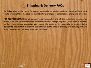 Shipping & Delivery FAQs
For Sofas: We manufacture sofas against a particular order that you have placed, and hence ask
you to prepay 20% of the cost; we cannot offer exchanges or cancellations of any kind on sofas.
FOR ALL PRODUCTS: Once we have delivered the product and left the customer's premises, we
will NOT be able to accommodate any cancellation or change requests (other than as covered
by the 1 year service warranty). We request the customer to personally be present during
delivery to ensure that they check the furniture at the time of delivery. Our delivery staff will
assist the customers with any questions they have.
 