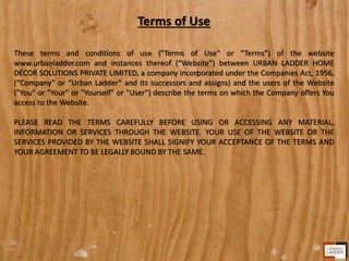 Terms of Use
These terms and conditions of use ("Terms of Use" or “Terms”) of the website
www.urbanladder.com and instances thereof (“Website”) between URBAN LADDER HOME
DÉCOR SOLUTIONS PRIVATE LIMITED, a company incorporated under the Companies Act, 1956,
(“Company” or “Urban Ladder” and its successors and assigns) and the users of the Website
("You" or "Your" or "Yourself" or "User") describe the terms on which the Company offers You
access to the Website.
PLEASE READ THE TERMS CAREFULLY BEFORE USING OR ACCESSING ANY MATERIAL,
INFORMATION OR SERVICES THROUGH THE WEBSITE. YOUR USE OF THE WEBSITE OR THE
SERVICES PROVIDED BY THE WEBSITE SHALL SIGNIFY YOUR ACCEPTANCE OF THE TERMS AND
YOUR AGREEMENT TO BE LEGALLY BOUND BY THE SAME.
 