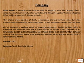 Company
Urban Ladder is a curated online furniture seller in Bangalore, India. The company offers a
range of products such as beds, sofas, wardrobes, and dining among other furniture categories.
Urban Ladder is present in 7 cities across India.
They offers a unique selection of stylish, contemporary, and chic furniture online. Our online
furniture range includes sofas, beds dining tables, TV units, wardrobes, dressers, and a lot more.
All our furniture is available online at www.urbanladder.com. Buying furniture online is
convenient and allows you to browse as many products as you like, across categories, access
new designs as soon as they're available, and compare prices. As an online furniture company
we know how important service is and just like our products, we pay attention to every detail of
your orders and requests.
Founded: 2012
Founders: Ashish Goel, Rajiv Srivatsa
 