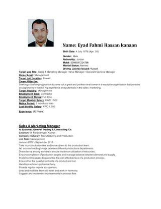 Name: Eyad Fahmi Hassan kanaan
Birth Date: 4 July 1976 (Age: 39)
Gender: Male
Nationality: Jordan
Mobil: 0096597224799
Marital Status: Married
Driving License Issued: Kuwait
Target Job Title: Sales & Marketing Manager / Area Manager / AssistantGeneral Manager
Career Level: Management
Target Job Location: Kuwait
Career Objective:
Seeking a challenging position to carve out a greatand professional career in a reputable organization thatprovides
an opportunityto exploit my experience and potentials in the sales,marketing.
Target Industry: Management
Employment Type: Contractor
Employment Status: Full time
Target Monthly Salary: KWD 1,500
Notice Period: 3 months or less
Last Monthly Salary: KWD 1,000
Experience: (12 Years)
Sales & Marketing Manager
At Escomax General Trading & Contracting Co.
Location: Al Farawaniyah, Kuwait
Company Industry: Manufacturing and Production
Job Role: Management
January 2012 - September 2015
Take in production orders and convey them to the production team.
Act as a connecting bridge between differentproductions departments.
Divide tasks among workers to ensure maximum utilization ofresources.
Ensure completion ofproduction targets and manage balance between demand and supply.
Implementmeasures to guarantee the cost-effectiveness ofa production process.
Ensure that the quality standards ofa product are met.
Handle machineryproblems ifany.
Provide regular reports to superiors.
Lead and motivate teams to excel and work in harmony.
Suggestand implementimprovements in process flow.
 