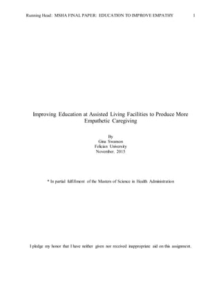 Running Head: MSHA FINAL PAPER: EDUCATION TO IMPROVE EMPATHY 1
Improving Education at Assisted Living Facilities to Produce More
Empathetic Caregiving
By
Gina Swanson
Felician University
November. 2015
* In partial fulfillment of the Masters of Science in Health Administration
I pledge my honor that I have neither given nor received inappropriate aid on this assignment.
 