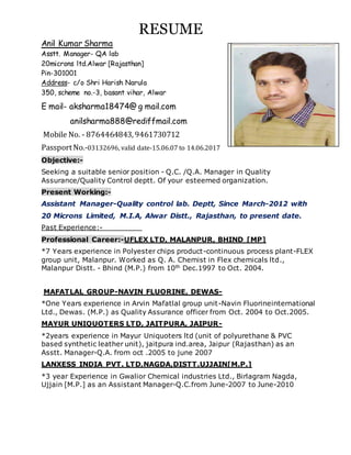 RESUME
Anil Kumar Sharma
Asstt. Manager- QA lab
20microns ltd.Alwar [Rajasthan]
Pin-301001
Address- c/o Shri Harish Narula
350, scheme no.-3, basant vihar, Alwar
E mail- aksharma18474@ g mail.com
anilsharma888@rediffmail.com
Mobile No. - 8764464843, 9461730712
PassportNo.-03132696, valid date-15.06.07 to 14.06.2017
Objective:-
Seeking a suitable senior position - Q.C. /Q.A. Manager in Quality
Assurance/Quality Control deptt. Of your esteemed organization.
Present Working:-
Assistant Manager-Quality control lab. Deptt, Since March-2012 with
20 Microns Limited, M.I.A, Alwar Distt., Rajasthan, to present date.
Past Experience:-
Professional Career:-UFLEX LTD, MALANPUR, BHIND [MP]
*7 Years experience in Polyester chips product-continuous process plant-FLEX
group unit, Malanpur. Worked as Q. A. Chemist in Flex chemicals ltd.,
Malanpur Distt. - Bhind (M.P.) from 10th Dec.1997 to Oct. 2004.
MAFATLAL GROUP-NAVIN FLUORINE, DEWAS-
*One Years experience in Arvin Mafatlal group unit-Navin Fluorineinternational
Ltd., Dewas. (M.P.) as Quality Assurance officer from Oct. 2004 to Oct.2005.
MAYUR UNIQUOTERS LTD, JAITPURA, JAIPUR-
*2years experience in Mayur Uniquoters ltd (unit of polyurethane & PVC
based synthetic leather unit), jaitpura ind.area, Jaipur (Rajasthan) as an
Asstt. Manager-Q.A. from oct .2005 to june 2007
LANXESS INDIA PVT. LTD,NAGDA,DISTT.UJJAIN[M.P.]
*3 year Experience in Gwalior Chemical industries Ltd., Birlagram Nagda,
Ujjain [M.P.] as an Assistant Manager-Q.C.from June-2007 to June-2010
 