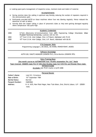  Looking spare parts management of respective areas, maintain stock and indent of material.
Accomplishments
 During erection done the cabling in optimum way thereby reducing the number of repeaters required in
the communication path.
 Proficiently provided MCCB on those machines where fuse was blowing regularly. Hence reduced the
downtime as well as labour.
 Actively done the copper tubing in place of pneumatic tubes as they were getting damaged regularly
where temperature was quite high.
Academic Credentials
2008 B.Tech. (Electronics & Communication) from ABES Engineering College Ghaziabad, Uttar
Pradesh Technical University, Lucknow with 62.12%
2002 12th
from S.V.M. Inter College, Orai, U.P Board, Allahabad with 72.4%
2000 10th
from S.V.M. Inter College, Orai, U.P. Board, Allahabad with 66.6%
IT & Computer Skills
Programming Language C, MS EXCEL, MS WORD, POWER POINT, MSDOS
Software Knowledge
AUTO CAD, SIMATC MANAGER (SIEMENS PLC), Drive Monitor (SIEMENS VFD)
Extra Training Done
One month course on AUTOMATION from “Prolific Automation Pvt. Ltd.” Nasik
Topic Covered: SIEMENS make PLC S7 300,Allen Bradley make SLC 5/03 PLC and Wonder Ware make
INTOUCH SCADA
Accolade: Got 79.8 % marks in GATE 2008
Personal Dossier
Father’s Name: Late D.C. Srivastava
Date of Birth: 16th
September 1984
Marital Status: Married
Passport Number: H6003862
Address: H. N. 3435, New Patel Nagar, Near Tulsi dham, Orai, District Jalaun, U.P – 285001
India
 