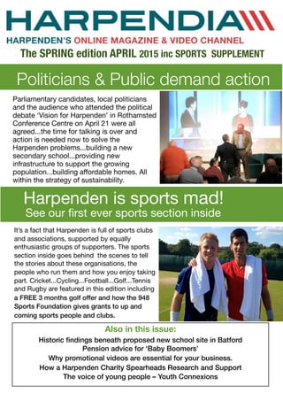Politicians & Public demand action
The SPRING edition APRIL 2015 inc SPORTS SUPPLEMENT
Also in this issue:
Historic ﬁndings beneath proposed new school site in Batford
Pension advice for ‘Baby Boomers’
Why promotional videos are essential for your business.
How a Harpenden Charity Spearheads Research and Support
The voice of young people – Youth Connexions
Parliamentary candidates, local politicians
and the audience who attended the political
debate ‘Vision for Harpenden’ in Rothamsted
Conference Centre on April 21 were all
agreed...the time for talking is over and
action is needed now to solve the
Harpenden problems...building a new
secondary school...providing new
infrastructure to support the growing
population...building aﬀordable homes. All
within the strategy of sustainability.
Harpenden is sports mad!
See our ﬁrst ever sports section inside
It’s a fact that Harpenden is full of sports clubs
and associations, supported by equally
enthusiastic groups of supporters. The sports
section inside goes behind the scenes to tell
the stories about these organisations, the
people who run them and how you enjoy taking
part. Cricket...Cycling...Football...Golf...Tennis
and Rugby are featured in this edition including
a FREE 3 months golf offer and how the 948
Sports Foundation gives grants to up and
coming sports people and clubs.
 