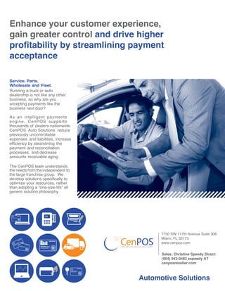 Enhance your customer experience,
gain greater control and drive higher
profitability by streamlining payment
acceptance
Service. Parts.
Wholesale and Fleet.
Running a truck or auto
dealership is not like any other
business, so why are you
accepting payments like the
business next door?
As an intelligent payments
engine, CenPOS supports
thousands of dealers nationwide.
CenPOS Auto Solutions reduce
previously uncontrollable
expenses and liabilities, increase
efficiency by steamlining the
payment and reconciliation
processes, and decrease
accounts receivable aging.
The CenPOS tea-m understands
the needs from theindependent to
the large franchise group. We
develop solutions specifically to
optimize your resources, rather
than adopting a “one-size-fits” all
generic solution philosophy.
Automotive Solutions
corporate card
OK
7750 SW 117th Avenue Suite 306
Miami, FL 33173
www.cenpos.com
Sales: Christine Speedy Direct:
(954) 942-0483 cspeedy AT
cenposreseller.com
 