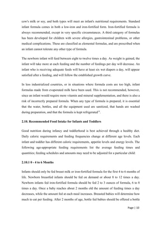 cow's milk or soy, and both types will meet an infant's nutritional requirements. Standard
infant formula comes in both a low-iron and iron-fortified form. Iron-fortified formula is
always recommended, except in very specific circumstances. A third category of formulas
has been developed for children with severe allergies, gastrointestinal problems, or other
medical complications. These are classified as elemental formulas, and are prescribed when
an infant cannot tolerate any other type of formula.
The newborn infant will feed between eight to twelve times a day. As weight is gained, the
infant will take more at each feeding and the number of feedings per day will decrease. An
infant who is receiving adequate feeds will have at least six wet diapers a day, will appear
satisfied after a feeding, and will follow the established growth curve.
In less industrialized countries, or in situations where formula costs are too high, infant
formulas made from evaporated milk have been used. This is not recommended, however,
since an infant would require more vitamin and mineral supplementation, and there is also a
risk of incorrectly prepared formula. When any type of formula is prepared, it is essential
that the water, bottles, and all the equipment used are sanitized, that hands are washed
during preparation, and that the formula is kept refrigerated14
.
2.10. Recommended Food Intake for Infants and Toddlers
Good nutrition during infancy and toddlerhood is best achieved through a healthy diet.
Daily caloric requirements and feeding frequencies change at different age levels. Each
infant and toddler has different caloric requirements, appetite levels and energy levels. The
following age-appropriate feeding requirements list the average feeding times and
quantities; feeding schedules and amounts may need to be adjusted for a particular child:
2.10.1 0 - 4 to 6 Months
Infants should only be fed breast milk or iron-fortified formula for the first 4 to 6 months of
life. Newborn breastfed infants should be fed on demand or about 8 to 12 times a day.
Newborn infants fed iron-fortified formula should be fed 2 to 3 ounces of formula, 6 to 8
times a day. Once a baby reaches about 2 months old the amount of feeding times a day
decreases, while the amount fed at each meal increases. Breasted babies will determine how
much to eat per feeding. After 2 months of age, bottle fed babies should be offered a bottle
Page | 10
 