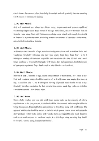4 to 6 times a day or more often if the baby demands it and will gradually increase to eating
6 to 8 ounces of formula per feeding.
2.10.2 4 to 6 Months
At 4 to 6 months of age, infants have higher energy requirements and become capable of
swallowing simple foods. Feed babies at this age baby cereal, mixed with breast milk or
formula, twice a day. Start with 2 tablespoons of dry cereal mixed with enough breast milk
or formula to hydrate the cereal. Gradually increase the amount of cereal to 4 tablespoons,
mixed with breast milk or formula.
2.10.3 6 to 8 Months
At between 6 to 8 months of age, start introducing new foods such as mashed fruits and
vegetables. Gradually introduce one new food every three days. Feed four - 2 to 3
tablespoon servings of fruits and vegetables over the course of a day, divided into 3 meal
times. Continue to breast or bottle feed 3 to 5 times a day. Between meals, limited amounts
of appropriate age-based finger foods, such as baby biscuits can be offered.
2.10.4 8 to 12 Months
Between 8 and 12 months of age, infants should breast or bottle feed 3 to 4 times a day.
Fruit and vegetable intake should increase to a 3 to 4 tablespoon size serving four times a
day. In addition, one - 3 to 4 tablespoon serving of pureed meat should be fed a day.
Gradually introduce meats into the diet, one at a time, once a week. Egg yolks can be fed as
a meat replacement 3 to 4 times a week.
2.10.5 1 to 2 Years
Once a baby reaches one year old, solid foods should make up the majority of caloric
requirements. After one year old, formula should be discontinued and water placed in the
bottle if necessary. Breastfed babies can continue to breastfeed along with solid foods. The
types of solid foods should be varied to include whole grains (wheat bread and oatmeal),
dairy products (whole milk, cheese and yogurt), fruits and vegetables and meat. Toddlers
tend to eat small amounts per meal and require 4 to 6 feedings a day, meaning they should
be fed 2 to 3 snacks a day, in addition to meals13
.
Page | 11
 