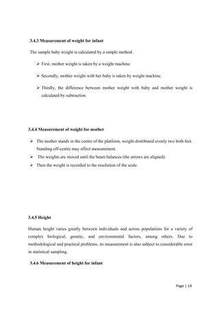 3.4.3 Measurement of weight for infant
The sample baby weight is calculated by a simple method.
 First, mother weight is taken by a weight machine.
 Secondly, mother weight with her baby is taken by weight machine.
 Thirdly, the difference between mother weight with baby and mother weight is
calculated by subtraction.
3.4.4 Measurement of weight for mother
 The mother stands in the centre of the platform, weight distributed evenly two both feet.
Standing off-centre may affect measurement.
 The weights are moved until the beam balances (the arrows are aligned).
 Then the weight is recorded to the resolution of the scale.
3.4.5 Height
Human height varies greatly between individuals and across populations for a variety of
complex biological, genetic, and environmental factors, among others. Due to
methodological and practical problems, its measurement is also subject to considerable error
in statistical sampling.
3.4.6 Measurement of height for infant
Page | 14
 