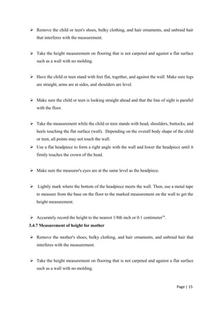  Remove the child or teen's shoes, bulky clothing, and hair ornaments, and unbraid hair
that interferes with the measurement.
 Take the height measurement on flooring that is not carpeted and against a flat surface
such as a wall with no molding.
 Have the child or teen stand with feet flat, together, and against the wall. Make sure legs
are straight, arms are at sides, and shoulders are level.
 Make sure the child or teen is looking straight ahead and that the line of sight is parallel
with the floor.
 Take the measurement while the child or teen stands with head, shoulders, buttocks, and
heels touching the flat surface (wall). Depending on the overall body shape of the child
or teen, all points may not touch the wall.
 Use a flat headpiece to form a right angle with the wall and lower the headpiece until it
firmly touches the crown of the head.
 Make sure the measurer's eyes are at the same level as the headpiece.
 Lightly mark where the bottom of the headpiece meets the wall. Then, use a metal tape
to measure from the base on the floor to the marked measurement on the wall to get the
height measurement.
 Accurately record the height to the nearest 1/8th inch or 0.1 centimeter34
.
3.4.7 Measurement of height for mother
 Remove the mother's shoes, bulky clothing, and hair ornaments, and unbraid hair that
interferes with the measurement.
 Take the height measurement on flooring that is not carpeted and against a flat surface
such as a wall with no molding.
Page | 15
 