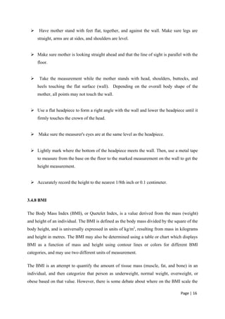  Have mother stand with feet flat, together, and against the wall. Make sure legs are
straight, arms are at sides, and shoulders are level.
 Make sure mother is looking straight ahead and that the line of sight is parallel with the
floor.
 Take the measurement while the mother stands with head, shoulders, buttocks, and
heels touching the flat surface (wall). Depending on the overall body shape of the
mother, all points may not touch the wall.
 Use a flat headpiece to form a right angle with the wall and lower the headpiece until it
firmly touches the crown of the head.
 Make sure the measurer's eyes are at the same level as the headpiece.
 Lightly mark where the bottom of the headpiece meets the wall. Then, use a metal tape
to measure from the base on the floor to the marked measurement on the wall to get the
height measurement.
 Accurately record the height to the nearest 1/8th inch or 0.1 centimeter.
3.4.8 BMI
The Body Mass Index (BMI), or Quetelet Index, is a value derived from the mass (weight)
and height of an individual. The BMI is defined as the body mass divided by the square of the
body height, and is universally expressed in units of kg/m2
, resulting from mass in kilograms
and height in metres. The BMI may also be determined using a table or chart which displays
BMI as a function of mass and height using contour lines or colors for different BMI
categories, and may use two different units of measurement.
The BMI is an attempt to quantify the amount of tissue mass (muscle, fat, and bone) in an
individual, and then categorize that person as underweight, normal weight, overweight, or
obese based on that value. However, there is some debate about where on the BMI scale the
Page | 16
 