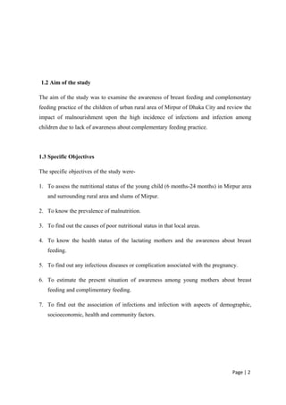 1.2 Aim of the study
The aim of the study was to examine the awareness of breast feeding and complementary
feeding practice of the children of urban rural area of Mirpur of Dhaka City and review the
impact of malnourishment upon the high incidence of infections and infection among
children due to lack of awareness about complementary feeding practice.
1.3 Specific Objectives
The specific objectives of the study were-
1. To assess the nutritional status of the young child (6 months-24 months) in Mirpur area
and surrounding rural area and slums of Mirpur.
2. To know the prevalence of malnutrition.
3. To find out the causes of poor nutritional status in that local areas.
4. To know the health status of the lactating mothers and the awareness about breast
feeding.
5. To find out any infectious diseases or complication associated with the pregnancy.
6. To estimate the present situation of awareness among young mothers about breast
feeding and complimentary feeding.
7. To find out the association of infections and infection with aspects of demographic,
socioeconomic, health and community factors.
Page | 2
 
