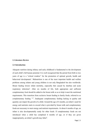 2. Literature Review
2.1 Introduction
Adequate nutrition during infancy and early childhood is fundamental to the development
of each child’s full human potential. It is well recognized that the period from birth to two
years of age is a “critical window” for the promotion of optimal growth, health and
behavioral development1
. Malnutrition is one of the most important health and welfare
problems among infants and young children in not only Bangladesh but also worldwide.
Breast feeding lowers infant mortality, especially that caused by diarrhea and acute
respiratory infections4
. After six months of life, both appropriate and sufficient
complementary food should be added to the breast milk so as to help it meet the nutritional
requirements. This transition from exclusive breast feeding to family foods, referred to as
complementary feeding 5,6,7
. Inadequate complementary feeding lacking in quality and
quantity can impair the growth of a child. Around the age of 6 months, an infant’s need for
energy and nutrients starts to exceed what is provided by breast milk and complementary
foods are necessary to meet energy and nutrient requirements. At about 6 months of age, an
infant is also developmentally ready for other foods. If complementary foods are not
introduced when a child has completed 6 months of age, or if they are given
inappropriately, an infant’s growth may falter8
.
Page | 3
 
