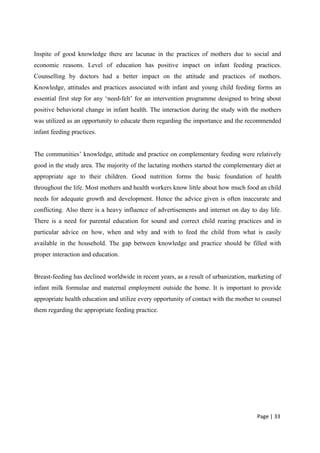 Inspite of good knowledge there are lacunae in the practices of mothers due to social and
economic reasons. Level of education has positive impact on infant feeding practices.
Counselling by doctors had a better impact on the attitude and practices of mothers.
Knowledge, attitudes and practices associated with infant and young child feeding forms an
essential first step for any ‘need-felt’ for an intervention programme designed to bring about
positive behavioral change in infant health. The interaction during the study with the mothers
was utilized as an opportunity to educate them regarding the importance and the recommended
infant feeding practices.
The communities’ knowledge, attitude and practice on complementary feeding were relatively
good in the study area. The majority of the lactating mothers started the complementary diet at
appropriate age to their children. Good nutrition forms the basic foundation of health
throughout the life. Most mothers and health workers know little about how much food an child
needs for adequate growth and development. Hence the advice given is often inaccurate and
conflicting. Also there is a heavy influence of advertisements and internet on day to day life.
There is a need for parental education for sound and correct child rearing practices and in
particular advice on how, when and why and with to feed the child from what is easily
available in the household. The gap between knowledge and practice should be filled with
proper interaction and education.
Breast-feeding has declined worldwide in recent years, as a result of urbanization, marketing of
infant milk formulae and maternal employment outside the home. It is important to provide
appropriate health education and utilize every opportunity of contact with the mother to counsel
them regarding the appropriate feeding practice.
Page | 33
 