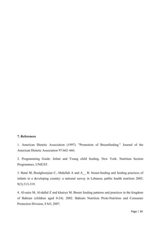7. References
1. American Dietetic Association (1997). "Promotion of Breastfeeding." Journal of the
American Dietetic Association 97:662–666.
2. Programming Guide: Infant and Young child feeding. New York: Nutrition Section
Programmes, UNICEF.
3. Batal M, Boulghourjian C, Abdullah A and A__ R: breast-feeding and feeding practices of
infants in a developing country: a national survey in Lebanon, public health nutrition 2005;
9(3):313-319.
4. Al-saira M, Al-dallal Z and khairya M. Breast feeding patterns and practices in the kingdom
of Bahrain (children aged 0-24). 2002. Bahrain Nutrition Prole-Nutrition and Consumer
Protection Division, FAO, 2007.
Page | 34
 