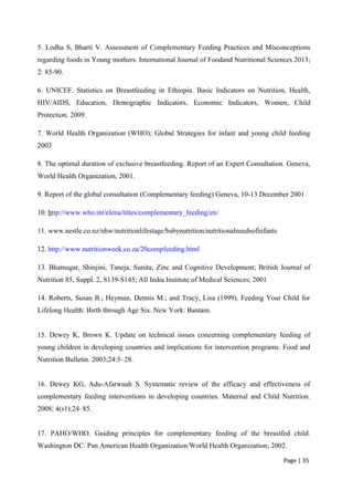 5. Lodha S, Bharti V. Assessment of Complementary Feeding Practices and Misconceptions
regarding foods in Young mothers. International Journal of Foodand Nutritional Sciences 2013;
2: 85-90.
6. UNICEF. Statistics on Breastfeeding in Ethiopia. Basic Indicators on Nutrition, Health,
HIV/AIDS, Education, Demographic Indicators, Economic Indicators, Women, Child
Protection. 2009.
7. World Health Organization (WHO); Global Strategies for infant and young child feeding
2003
8. The optimal duration of exclusive breastfeeding. Report of an Expert Consultation. Geneva,
World Health Organization, 2001.
9. Report of the global consultation (Complementary feeding) Geneva, 10-13 December 2001
10. http://www.who.int/elena/titles/complementary_feeding/en/
11. www.nestle.co.nz/nhw/nutritionlifestage/babynutrition/nutritionalneedsofinfants
12. http://www.nutritionweek.co.za/20compfeeding.html
13. Bhatnagar, Shinjini, Taneja, Sunita; Zinc and Cognitive Development; British Journal of
Nutrition 85, Suppl. 2, S139-S145; All India Institute of Medical Sciences; 2001
14. Roberts, Susan B.; Heyman, Dennis M.; and Tracy, Lisa (1999). Feeding Your Child for
Lifelong Health: Birth through Age Six. New York: Bantam.
15. Dewey K, Brown K. Update on technical issues concerning complementary feeding of
young children in developing countries and implications for intervention programs. Food and
Nutrition Bulletin. 2003;24:5–28.
16. Dewey KG, Adu-Afarwuah S. Systematic review of the efficacy and effectiveness of
complementary feeding interventions in developing countries. Maternal and Child Nutrition.
2008; 4(s1):24–85.
17. PAHO/WHO. Guiding principles for complementary feeding of the breastfed child.
Washington DC: Pan American Health Organization/World Health Organization; 2002.
Page | 35
 