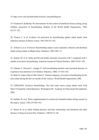 18. http://www.who.int/elena/titles/exclusive_breastfeeding/en/
19. Feachem R, Koblinsky M. Interventions for the control of diarrhoeal disease among young
children: promotion of breastfeeding. Bulletin of the World Health Organization. 1984;
62:271–291.
20. Victora C, et al. Evidence for protection by breastfeeding against infant deaths from
infectious diseases in Brazil. Lancet. 1987;330:319–322.
21. Arifeen S, et al. Exclusive breastfeeding reduces acute respiratory infection and diarrhoea
deaths among infants in Dhaka slums. Pediatrics. 2001;108:1–8.
22. Kramer M, et al. Infant growth and health outcomes associated with 3 compared with 6
months of exclusive breastfeeding. American Journal of Clinical Nutrition. 2003;78:291–295.
23. Chantry C, Howard C, Auinger P. Full breastfeeding duration and associated decrease in
respiratory tract infection in US children. Pediatrics. 2006; 117:425–432.
24. Butte N, Lopez-Alarcon MG, Garza C. Nutrient adequacy of exclusive breastfeeding for the
term infant during the first six months of life. Geneva: World Health Organization; 2002.
25. LINKAGES. Exclusive breastfeeding: The only water source young infants need. FAQ
Sheet 5 Frequently Asked Questions. Washington DC: Academy for Educational Development;
2002.
26. Sachdev H, et al. Water supplementation in exclusively breastfed infants during summer in
the tropics. Lancet. 1991;337:929–933.
27. Brown K, et al. Infant feeding practices and their relationship with diarrhoeal and other
diseases in Huascar (Lima) Peru. Pediatrics. 1989;83:31–40.
Page | 36
 