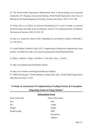28. The World Health Organization Multinational Study of Breast-feeding and Lactational
Amenorrhea. III. Pregnancy during breast-feeding. World Health Organization Task Force on
Methods for the Natural Regulation of Fertility. Fertility and sterility. 1999; 72:431–440.
29. Dewey KG, et al. Effects of exclusive breastfeeding for 4 versus 6 months on maternal
nutritional status and infant motor development: results of two randomized trials in Honduras.
The Journal of Nutrition. 2001;131:262–267
30. Kuo A.A., Inkelas M., Slusser W.M., Maidenberg M. and Halfon N., Matern. Child Hlth J.,
15, 1185 (2011).
31. United Nations Children’s Fund, 2012. Complementary feeding and complementary foods
[online]. Available from: http://www.unicef.org/programme/breastfeeding/food.htm
32. More J., Jenkins C., King C. and Shaw V., Brit. Diet. Assoc., 1 (2010).
33. https://en.wikipedia.org/wiki/Kushtia_District
34. http://www.wikihow.com/Weigh-and-Measure-Children
35. "BMI Classification". Global Database on Body Mass Index. World Health Organization.
2006. Retrieved July 27, 2012.
“A Study on Assessment of Complementary Feeding Practice & Conception
Regarding Foods of Young Mother”
Information Form
Name of the child: Name of the mother:
Age: Age:
Sex: weight:
Weight: Height:
Height/Length: BMI:
Occupation:
Address:
Page | 37
 