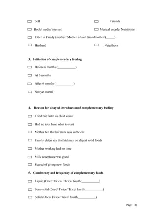 Self Friends
Book/ media/ internet Medical people/ Nutritionist
Elder in Family (mother/ Mother in law/ Grandmother/ (_____)
Husband Neighbors
3. Initiation of complementary feeding
Before 6 months (___________)
At 6 months
After 6 months (___________)
Not yet started
4. Reason for delayed introduction of complementary feeding
Tried but failed as child vomit
Had no idea how/ what to start
Mother felt that her milk was sufficient
Family elders say that kid may not digest solid foods
Mother working had no time
Milk acceptance was good
Scared of giving new foods
5. Consistency and frequency of complementary foods
Liquid (Once/ Twice/ Thrice/ fourth/___________)
Semi-solid (Once/ Twice/ Trice/ fourth/___________)
Solid (Once/ Twice/ Trice/ fourth/___________)
Page | 39
 